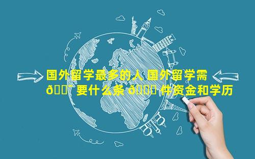 国外留学最多的人 国外留学需 🐯 要什么条 🐕 件资金和学历